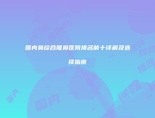 国内鼻综合隆鼻医院排名前十详解及选择指南