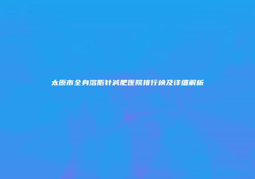 太原市全身溶脂针减肥医院排行榜及详细解析