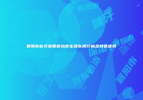 襄阳市前牙深覆矫治医生团队排行榜及特色优势
