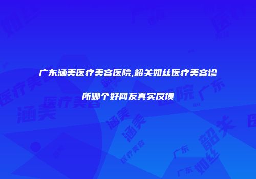 广东涵美医疗美容医院,韶关如丝医疗美容诊所哪个好网友真实反馈