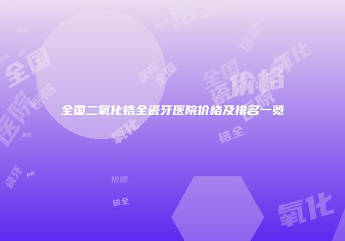 全国二氧化锆全瓷牙医院价格及排名一览