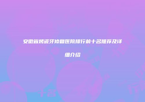 安徽省烤瓷牙修复医院排行前十名推荐及详细介绍