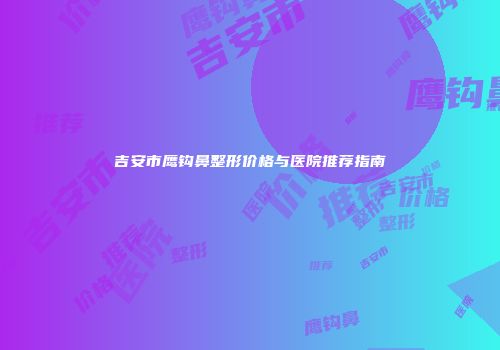 吉安市鹰钩鼻整形价格与医院推荐指南