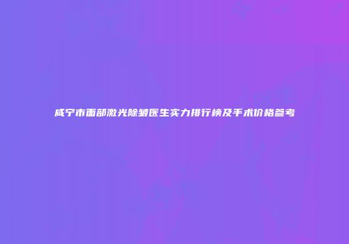 咸宁市面部激光除皱医生实力排行榜及手术价格参考