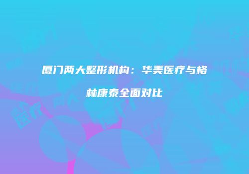 厦门两大整形机构：华美医疗与格林康泰全面对比