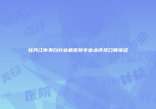 牡丹江市美白针祛疤医院专业点评及口碑排名