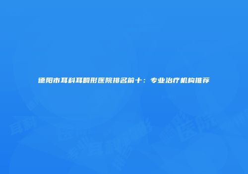 德阳市耳科耳畸形医院排名前十：专业治疗机构推荐
