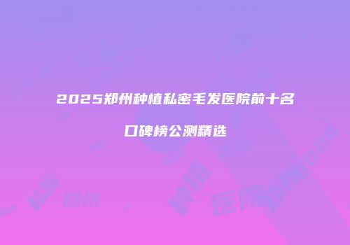 2025郑州种植私密毛发医院前十名口碑榜公测精选