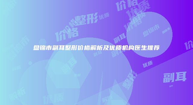 盘锦市副耳整形价格解析及优质机构医生推荐