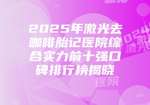 2025年激光去咖啡胎记医院综合实力前十强口碑排行榜揭晓