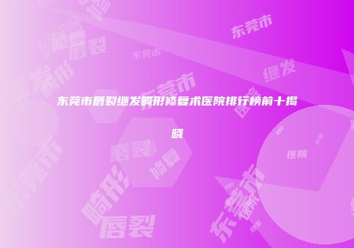 东莞市唇裂继发畸形修复术医院排行榜前十揭晓