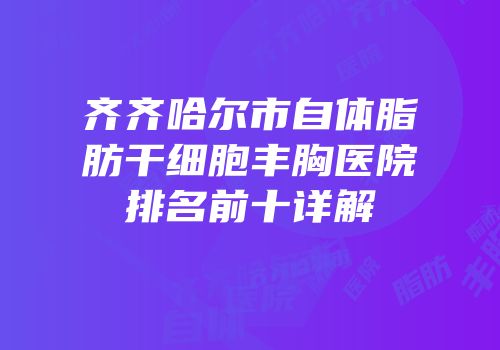 齐齐哈尔市自体脂肪干细胞丰胸医院排名前十详解