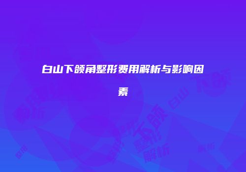 白山下颌角整形费用解析与影响因素