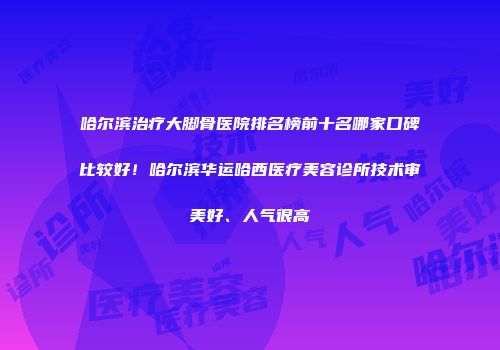 哈尔滨治疗大脚骨医院排名榜前十名哪家口碑比较好！哈尔滨华运哈西医疗美容诊所技术审美好、人气很高