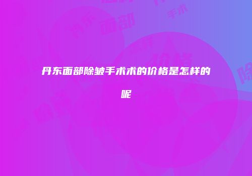 丹东面部除皱手术术的价格是怎样的呢