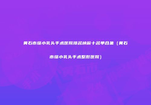 黄石市缩小乳头手术医院排名榜前十名单合集（黄石市缩小乳头手术整形医院）