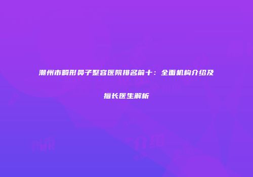 潮州市畸形鼻子整容医院排名前十：全面机构介绍及擅长医生解析