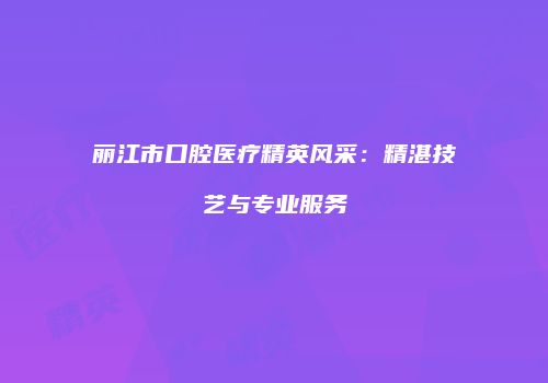 丽江市口腔医疗精英风采：精湛技艺与专业服务