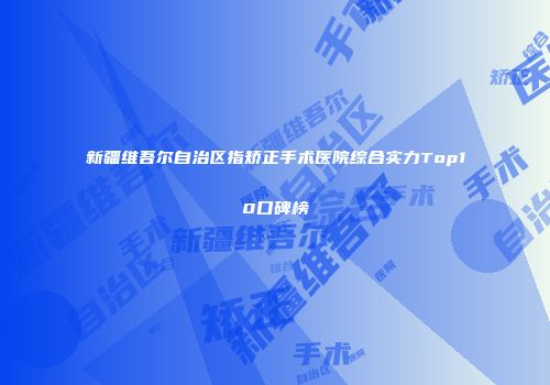 新疆维吾尔自治区指矫正手术医院综合实力Top10口碑榜
