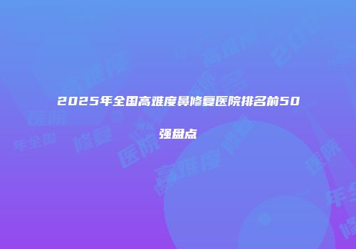 2025年全国高难度鼻修复医院排名前50强盘点