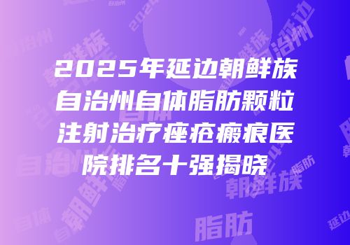 2025年延边朝鲜族自治州自体脂肪颗粒注射治疗痤疮瘢痕医院排名十强揭晓