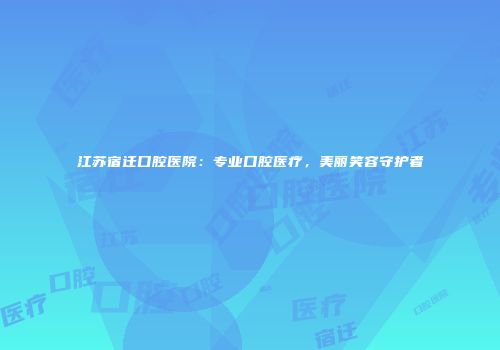 江苏宿迁口腔医院：专业口腔医疗，美丽笑容守护者