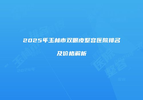 2025年玉林市双眼皮整容医院排名及价格解析