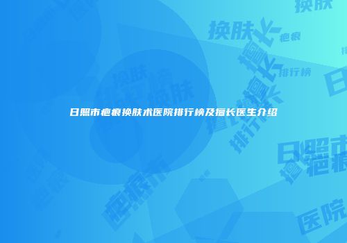 日照市疤痕换肤术医院排行榜及擅长医生介绍