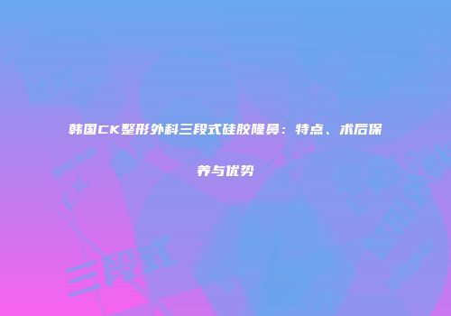 韩国CK整形外科三段式硅胶隆鼻：特点、术后保养与优势