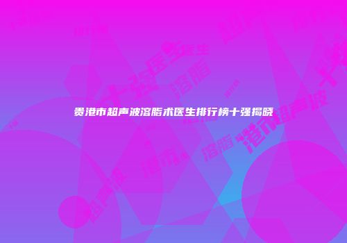 贵港市超声波溶脂术医生排行榜十强揭晓