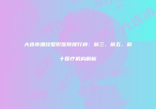 大连市细纹整形医院排行榜：前三、前五、前十医疗机构解析