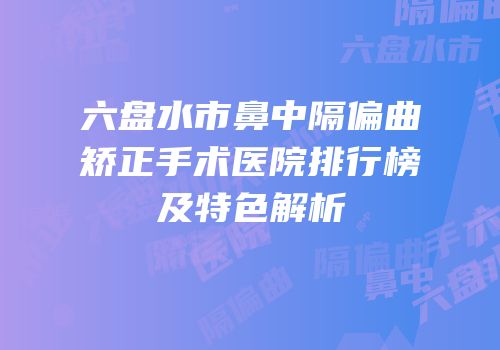 六盘水市鼻中隔偏曲矫正手术医院排行榜及特色解析