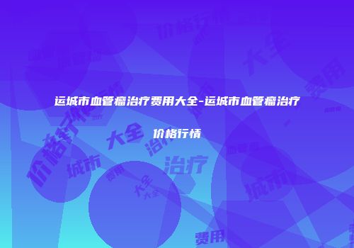运城市血管瘤治疗费用大全-运城市血管瘤治疗价格行情