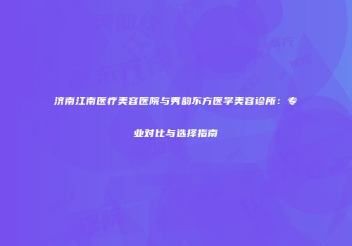济南江南医疗美容医院与秀韵东方医学美容诊所：专业对比与选择指南