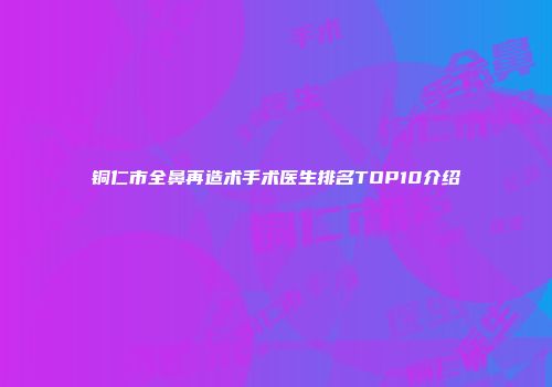 铜仁市全鼻再造术手术医生排名TOP10介绍