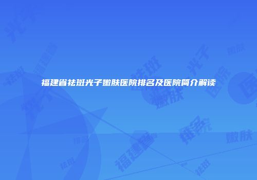 福建省祛斑光子嫩肤医院排名及医院简介解读