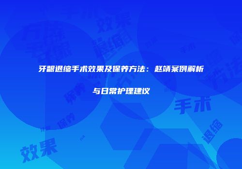 牙龈退缩手术效果及保养方法：赵靖案例解析与日常护理建议