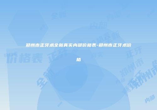郑州市正牙术全新真实内部价格表-郑州市正牙术价格