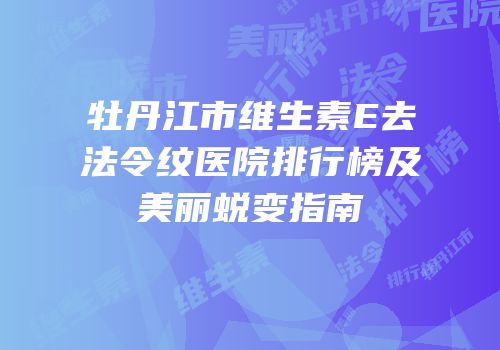 牡丹江市维生素E去法令纹医院排行榜及美丽蜕变指南