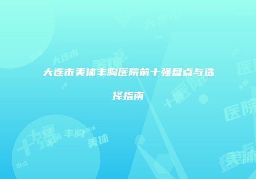 大连市美体丰胸医院前十强盘点与选择指南