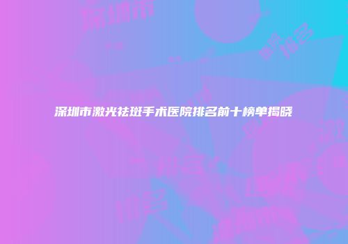 深圳市激光祛斑手术医院排名前十榜单揭晓