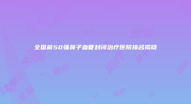 全国前50强鼻子血管封闭治疗医院排名揭晓