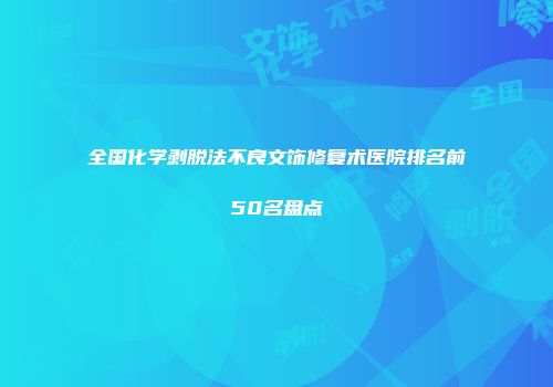 全国化学剥脱法不良文饰修复术医院排名前50名盘点