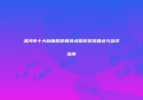 漯河市十大自体脂肪隆鼻术整形医院盘点与选择指南