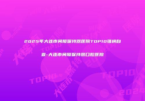 2025年大连市间隙保持器医院TOP10强榜自查-大连市间隙保持器口腔医院