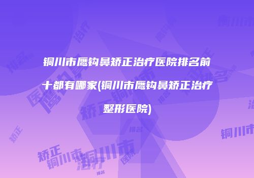 铜川市鹰钩鼻矫正治疗医院排名前十都有哪家(铜川市鹰钩鼻矫正治疗整形医院)
