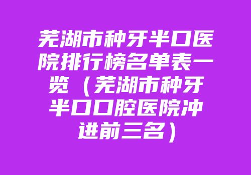 芜湖市种牙半口医院排行榜名单表一览（芜湖市种牙半口口腔医院冲进前三名）