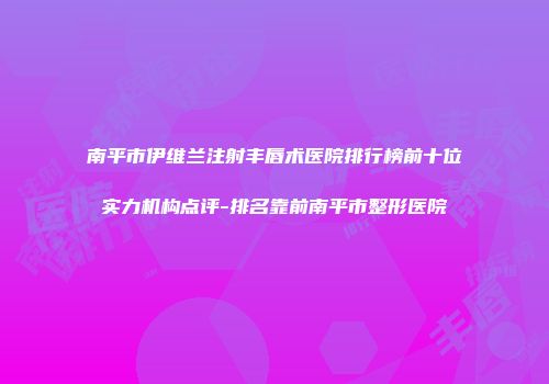 南平市伊维兰注射丰唇术医院排行榜前十位实力机构点评-排名靠前南平市整形医院