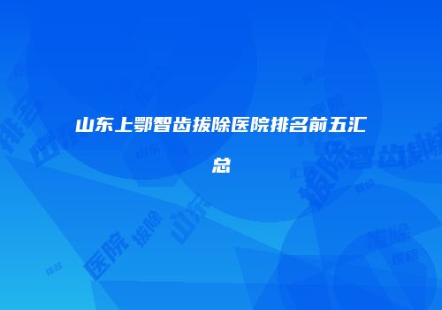山东上鄂智齿拔除医院排名前五汇总