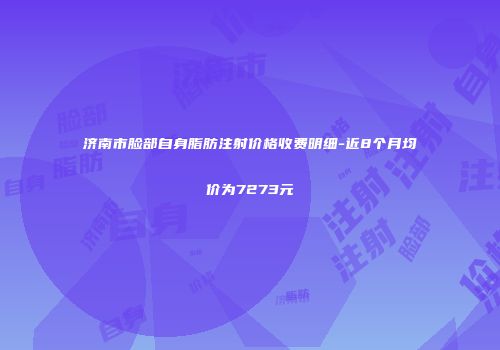 济南市脸部自身脂肪注射价格收费明细-近8个月均价为7273元